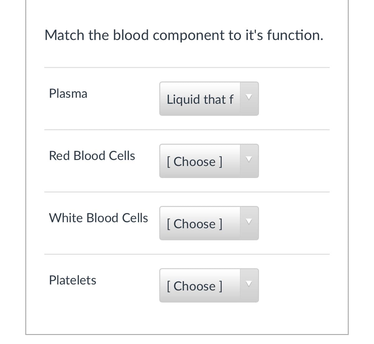 Match the blood component to it's function.
Plasma
Liquid that f
Red Blood Cells
[ Choose ]
White Blood Cells
[ Choose ]
Platelets
[ Choose ]
