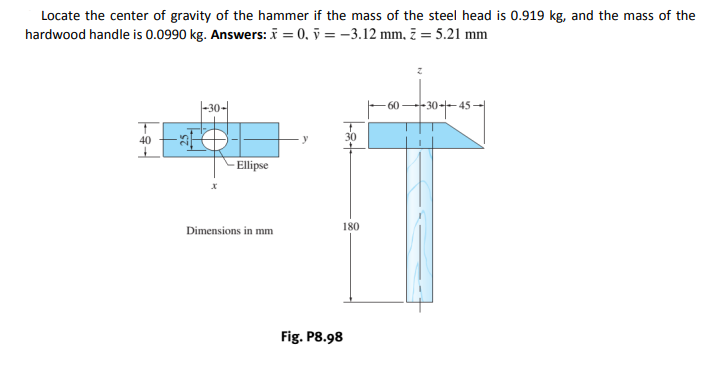 Locate the center of gravity of the hammer if the mass of the steel head is 0.919 kg, and the mass of the
hardwood handle is 0.0990 kg. Answers: i = 0, ỹ = -3.12 mm, 7 = 5.21 mm
|-30-|
-30+-4
60
40
- Ellipse
Dimensions in mm
180
Fig. P8.98
