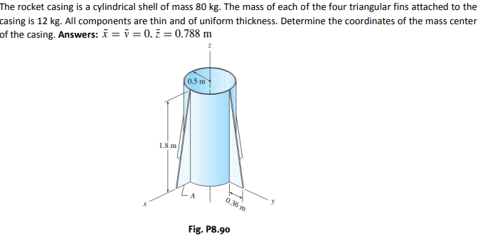 The rocket casing is a cylindrical shell of mass 80 kg. The mass of each of the four triangular fins attached to the
casing is 12 kg. All components are thin and of uniform thickness. Determine the coordinates of the mass center
of the casing. Answers: i = i = 0. ž = 0.788 m
(0.5 m
1.8 m
0.36 m
Fig. P8.90
