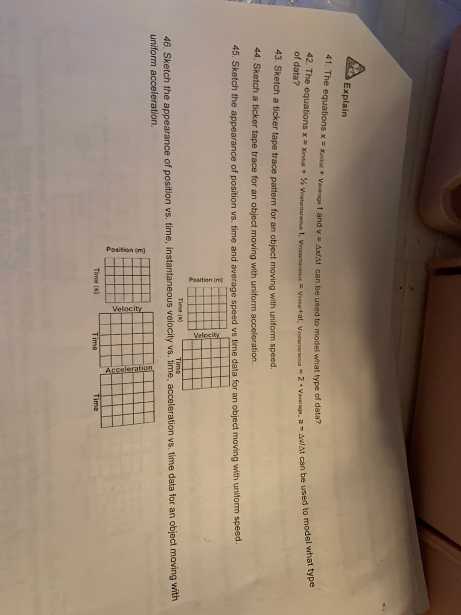 Position
Explain
41. The equations x = xinitial + Vaverage t and v = Ax/At can be used to model what type of data?
of data?
43. Sketch a ticker tape trace pattern for an object moving with uniform speed.
44. Sketch a ticker tape trace for an object moving with uniform acceleration.
45. Sketch the appearance of position vs. time and average speed vs time data for an object moving with uniform speed.
Time (s)
Time
46. Sketch the appearance of position vs, time, instantaneous velocity vs. time, acceleration vs. time data for an object moving with
uniform acceleration.
Time (s)
Time
Time
