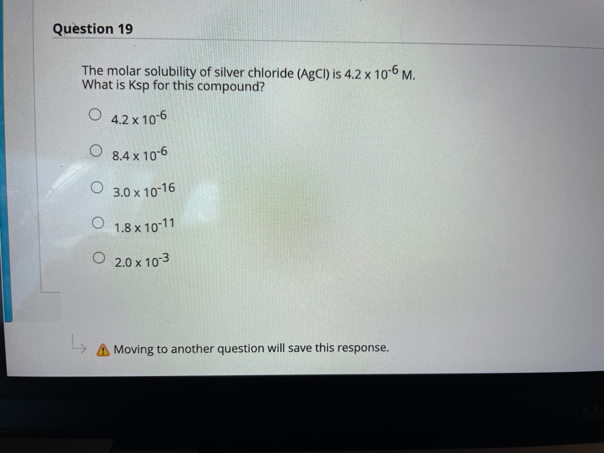 Question 19
The molar solubility of silver chloride (AGCI) is 4.2 x 10-6 M.
What is Ksp for this compound?
O 4.2 x 10-6
8.4 x 10-6
O 3.0 x 10-16
1.8 x 10-11
2.0 x 10-3
A Moving to another question will save this response.
