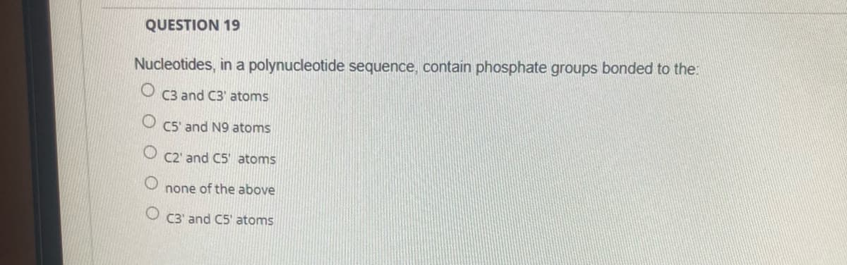 QUESTION 19
Nucleotides, in a polynucleotide sequence, contain phosphate groups bonded to the:
C3 and C3' atoms
C5' and N9 atoms
C2' and C5' atoms
none of the above
O C3' and C5' atoms
