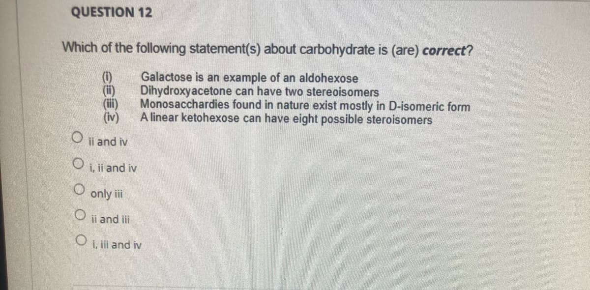 QUESTION 12
Which of the following statement(s) about carbohydrate is (are) correct?
(ii)
(ii)
(iv)
Galactose is an example of an aldohexose
Dihydroxyacetone can have two stereoisomers
Monosacchardies found in nature exist mostly in D-isomeric form
A linear ketohexose can have eight possible steroisomers
ii and iv
O i, ii and iv
only ii
ii and iii
i, i and iv
