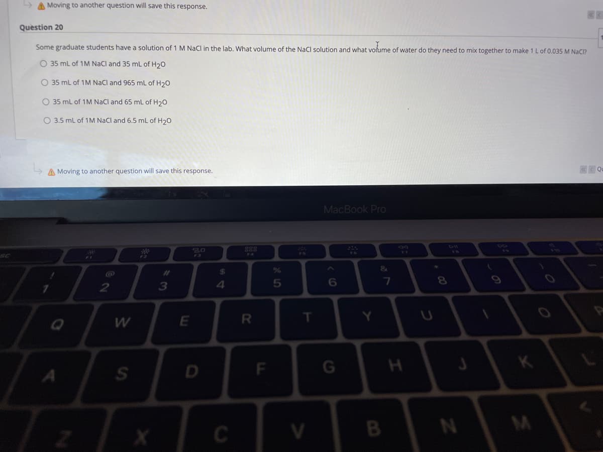 A Moving to another question will save this response.
Question 20
Some graduate students have a solution of 1 M NaCl in the lab. What volume of the NaCl solution and what votume of water do they need to mix together to make 1 L of 0.035 M NaC?
O 35 mL of 1M NaCl and 35 mL of H20
O 35 ml of 1M NaCl and 965 mL of H20
O 35 mL of 1M NaCl and 65 mL of H20
O 3.5 mL of 1M NaCl and 6.5 mL of H20
A Moving to another question will save this response.
K< Qu
MacBook Pro
46
888
F4
V8
FS
F3
&
%23
24
3
4.
T
K
V.
B
F.
1R
C.
E.
S'
