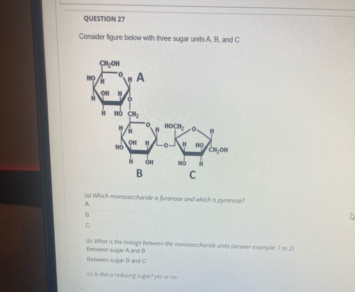 QUESTION 27
Consider figure below with three sugar units A, B, and C
CH2OH
A
но
OH
но сн2
HOCH2
OH
H
L0JH
но
CH-OH
но
H
В
(a) Which monosaccharide is furanose and which is pyranose?
A
(b) What is the linkage between the monosaccharide units (answer example: 1 to 2)
Between sugar A and B
Between sugar B and C
(C) Is this a reducing sugar? yes or no
