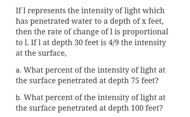 Ifl represents the intensity of light which
has penetrated water to a depth of x feet,
then the rate of change of l is proportional
to 1. If l at depth 30 feet is 4/9 the intensity
at the surface,
a. What percent of the intensity of light at
the surface penetrated at depth 75 feet?
b. What percent of the intensity of light at
the surface penetrated at depth 100 feet?
