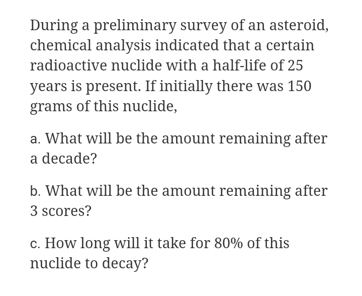 During a preliminary survey of an asteroid,
chemical analysis indicated that a certain
radioactive nuclide with a half-life of 25
years is present. If initially there was 150
grams of this nuclide,
a. What will be the amount remaining after
a decade?
b. What will be the amount remaining after
3 scores?
c. How long will it take for 80% of this
nuclide to decay?
