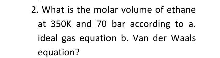 2. What is the molar volume of ethane
at 350K and 70 bar according to a.
ideal gas equation b. Van der Waals
equation?
