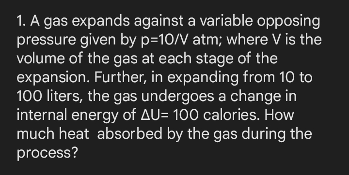 1. A gas expands against a variable opposing
pressure given by p=10/V atm; where V is the
volume of the gas at each stage of the
expansion. Further, in expanding from 10 to
100 liters, the gas undergoes a change in
internal energy of AU= 100 calories. How
much heat absorbed by the gas during the
process?
