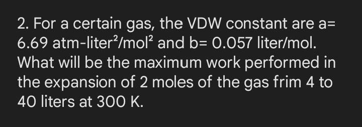 2. For a certain gas, the VDW constant are a=
6.69 atm-liter?/mol? and b= 0.057 liter/mol.
What will be the maximum work performed in
the expansion of 2 moles of the gas frim 4 to
40 liters at 300 K.
