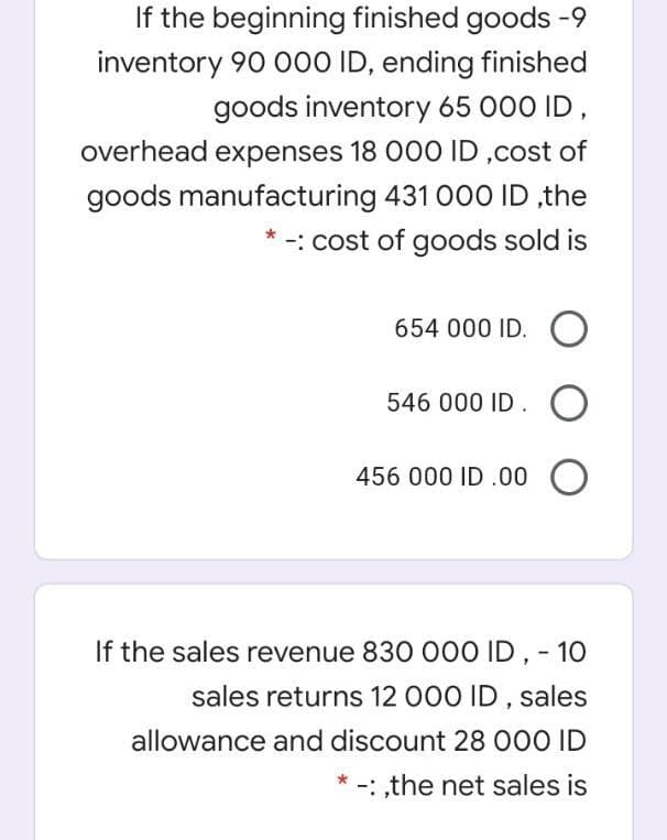 If the beginning finished goods -9
inventory 90 000 ID, ending finished
goods inventory 65 000 ID,
overhead expenses 18 000 ID ,cost of
goods manufacturing 431 00O ID ,the
-: cost of goods sold is
654 000 ID. O
546 000 ID. O
456 000 ID .00 O
If the sales revenue 830 000 ID, - 10
sales returns 12 000 ID , sales
allowance and discount 28 000 ID
-: ,the net sales is
