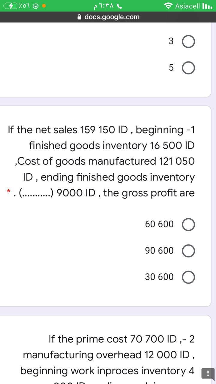 7.07 O
* Asiacell liı.
A docs.google.com
3 O
5 O
If the net sales 159 150 ID , beginning -1
finished goods inventory 16 5o0 ID
„Cost of goods manufactured 121 050
ID, ending finished goods inventory
(.. . 9000 ID , the gross profit are
60 600
90 600 O
30 600 O
If the prime cost 70 700 ID ,- 2
manufacturing overhead 12 00O ID,
beginning work inproces inventory 4
