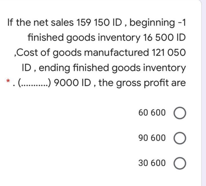 If the net sales 159 150 ID , beginning -1
finished goods inventory 16 500 ID
„Cost of goods manufactured 121 050
ID, ending finished goods inventory
(.....),900 ID , the gross profit are
60 600 O
90 600 O
30 600 O
