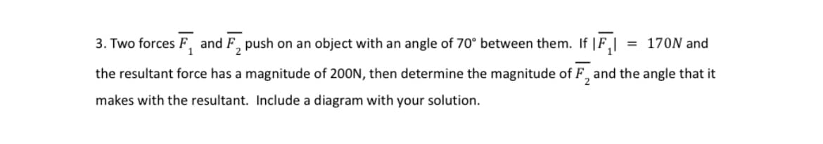 3. Two forces F₁ and F₂ push on an object with an angle of 70° between them. If IF₁| = 170N and
2
-
2
the resultant force has a magnitude of 200N, then determine the magnitude of F, and the angle that it
makes with the resultant. Include a diagram with your solution.