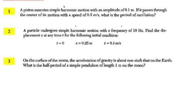 A piston executes simple harmonic motion with an amplitude of 0.1 m. Ifit passes through
the center of its motion with a speed of 0.5 m/s, what is the period of oscillation?
A particle undergoes simple harmonic motion with a frequency of 10 Hz. Find the dis-
placement x at any time t for the following initial condition:
2
t=0
x= 0,25 m
*= 0.1 m/s
On the surface of the moon, the acceleration of gravity is about one-sixth that on the Earth.
What is the half-period of a simple pendulum of length 1m on the moon?
3.
