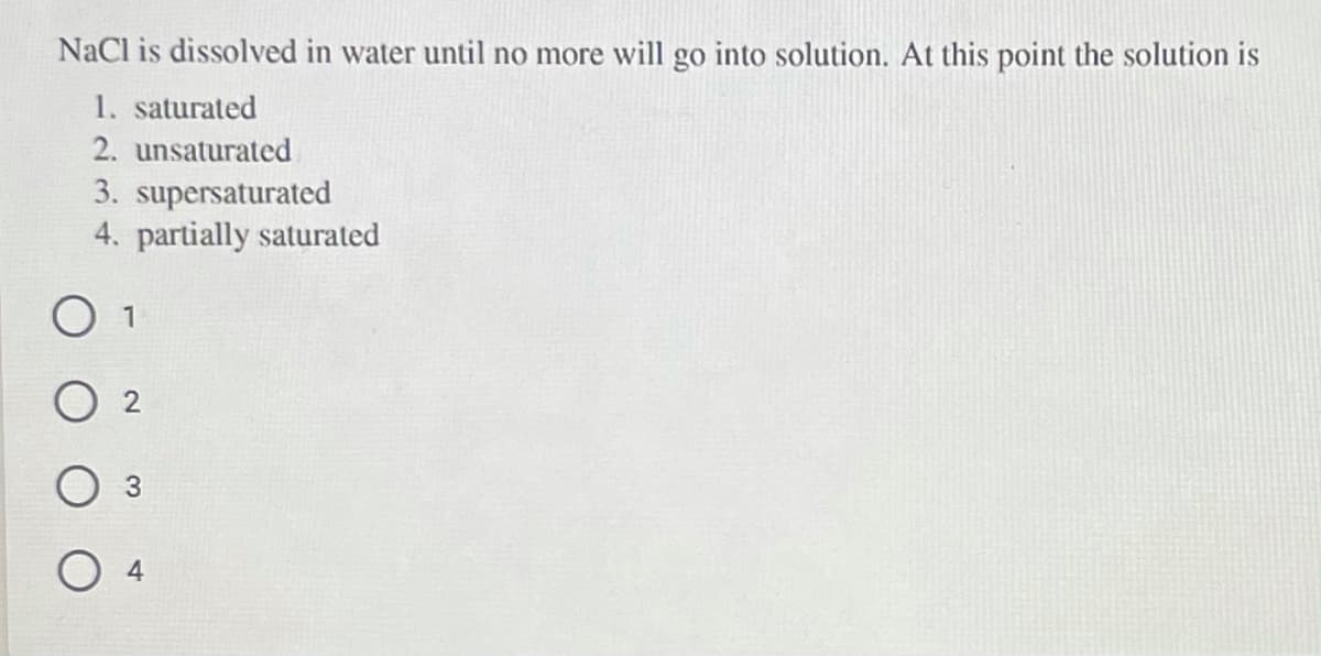 NaCl is dissolved in water until no more will go into solution. At this point the solution is
1. saturated
2. unsaturated
3. supersaturated
4. partially saturated
O 2
О 4

