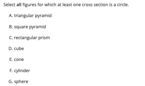 Select all figures for which at least one cross section is a circle.
A. triangular pyramid
B. square pyramid
C. rectangular prism
D. cube
E. cone
F. cylinder
G. sphere
