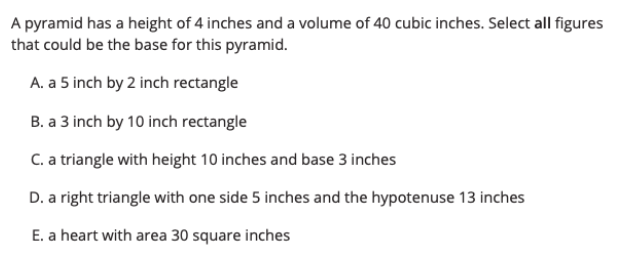 A pyramid has a height of 4 inches and a volume of 40 cubic inches. Select all figures
that could be the base for this pyramid.
A. a 5 inch by 2 inch rectangle
B. a 3 inch by 10 inch rectangle
C. a triangle with height 10 inches and base 3 inches
D. a right triangle with one side 5 inches and the hypotenuse 13 inches
E. a heart with area 30 square inches
