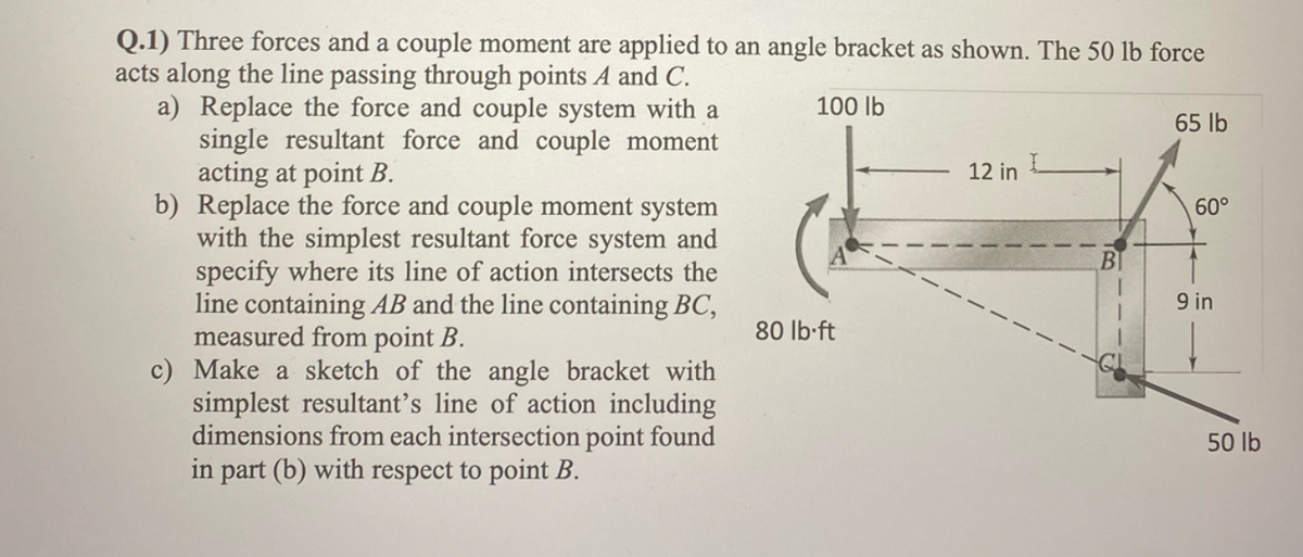 Q.1) Three forces and a couple moment are applied to an angle bracket as shown. The 50 lb force
acts along the line passing through points A and C.
100 lb
a) Replace the force and couple system with a
single resultant force and couple moment
acting at point B.
b) Replace the force and couple moment system
with the simplest resultant force system and
specify where its line of action intersects the
line containing AB and the line containing BC,
measured from point B.
c) Make a sketch of the angle bracket with
simplest resultant's line of action including
dimensions from each intersection point found
in part (b) with respect to point B.
80 lb-ft
12 in
65 lb
60°
9 in
50 lb