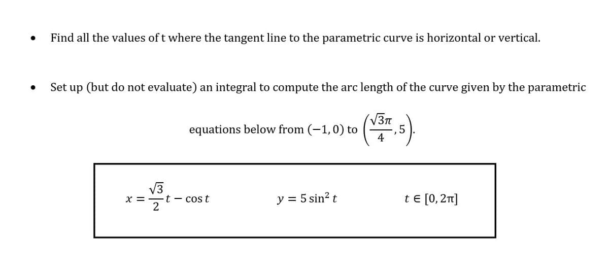 Find all the values of t where the tangent line to the parametric curve is horizontal or vertical.
Set up (but do not evaluate) an integral to compute the arc length of the curve given by the parametric
V37
equations below from (-1,0) to
4
t - cos t
2
y = 5 sin? t
te [0, 2]
X =
