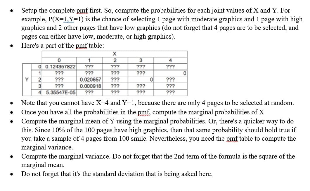 Setup the complete pmf first. So, compute the probabilities for each joint values of X and Y. For
example, P(X=1,Y=1) is the chance of selecting 1 page with moderate graphics and 1 page with high
graphics and 2 other pages that have low graphics (do not forget that 4 pages are to be selected, and
pages can either have low, moderate, or high graphics).
Here's a part of the pmf table:
www
1
3
O 0.124357822
???
???
???
???
1
???
???
???
???
Y
???
0.020657
0.000918
???
???
???
3
4 5.35547E-05
???
???
???
???
???
???
???
Note that you cannot have X=4 and Y=1, because there are only 4 pages to be selected at random.
Once you have all the probabilities in the pmf, compute the marginal probabilities of X
Compute the marginal mean of Y using the marginal probabilities. Or, there's a quicker way to do
this. Since 10% of the 100 pages have high graphics, then that same probability should hold true if
you take a sample of 4 pages from 100 smile. Nevertheless, you need the pmf table to compute the
marginal variance.
Compute the marginal variance. Do not forget that the 2nd term of the formula is the square of the
marginal mean.
Do not forget that it's the standard deviation that is being asked here.
