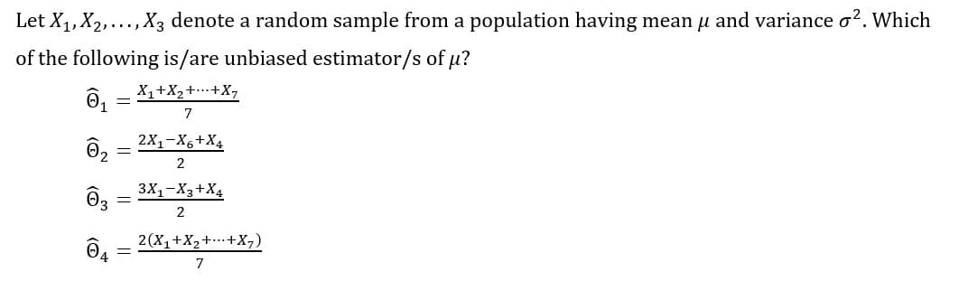 Let X1,X2,..., X3 denote a random sample from a population having mean u and variance o?. Which
of the following is/are unbiased estimator/s of u?
X1+X2++X,
7
2X1-X6+X4
2
3X1-X3+X4
O3
2
2(X,+X,++X,)
7
