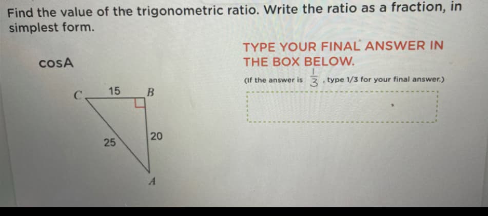 Find the value of the trigonometric ratio. Write the ratio as a fraction, in
simplest form.
TYPE YOUR FINAL ANSWER IN
cosA
THE BOX BELOW.
(If the answer is , type 1/3 for your final answer.)
C.
15
20
25
