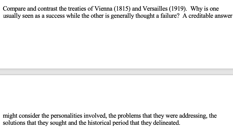 Compare and contrast the treaties of Vienna (1815) and Versailles (1919). Why is one
usually seen as a success while the other is generally thought a failure? A creditable answer
might consider the personalities involved, the problems that they were addressing, the
solutions that they sought and the historical period that they delineated.
