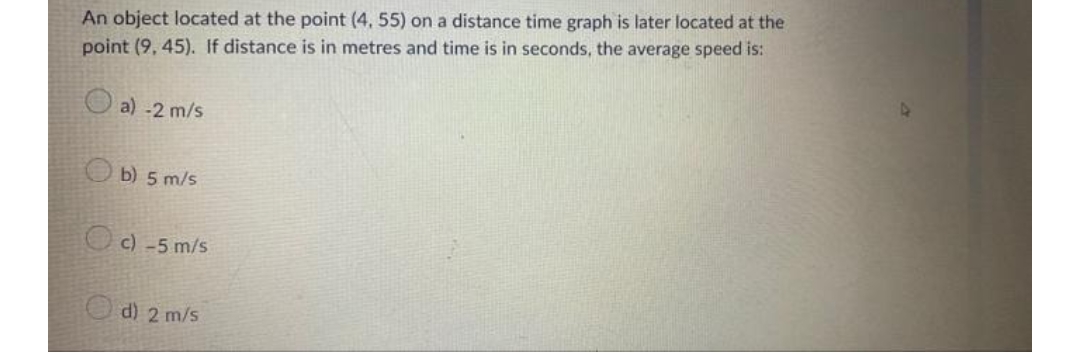 An object located at the point (4, 55) on a distance time graph is later located at the
point (9, 45). If distance is in metres and time is in seconds, the average speed is:
O a) -2 m/s
Ob) 5 m/s
O c) -5 m/s
d) 2 m/s
