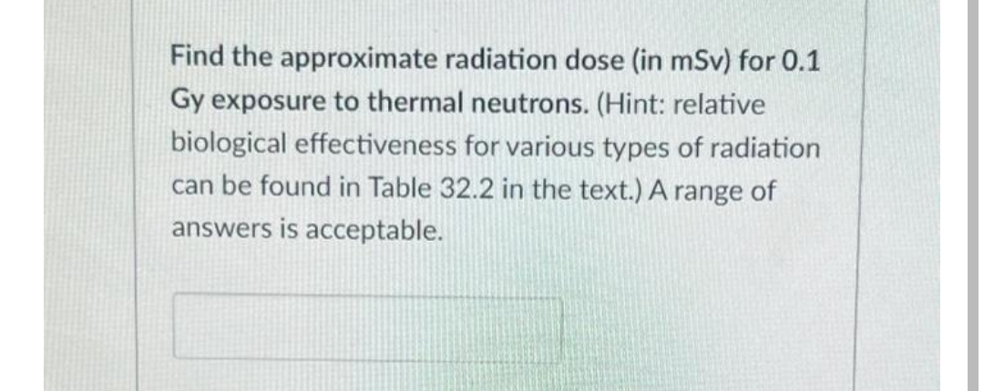 Find the approximate radiation dose (in mSv) for 0.1
Gy exposure to thermal neutrons. (Hint: relative
biological effectiveness for various types of radiation
can be found in Table 32.2 in the text.) A range of
answers is acceptable.