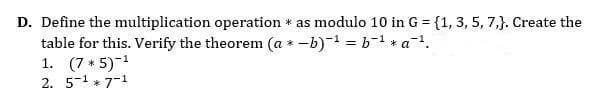 D. Define the multiplication operation * as modulo 10 in G = {1, 3, 5, 7,}. Create the
table for this. Verify the theorem (a * -b) = b-1 * a.
1. (7 * 5)-1
2. 5-1 * 7-1
