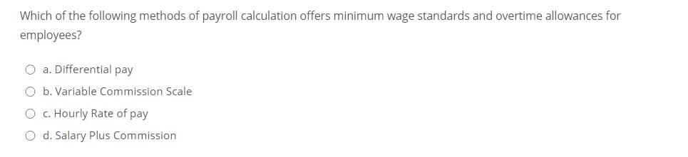 Which of the following methods of payroll calculation offers minimum wage standards and overtime allowances for
employees?
O a. Differential pay
O b. Variable Commission Scale
O c. Hourly Rate of pay
O d. Salary Plus Commission
