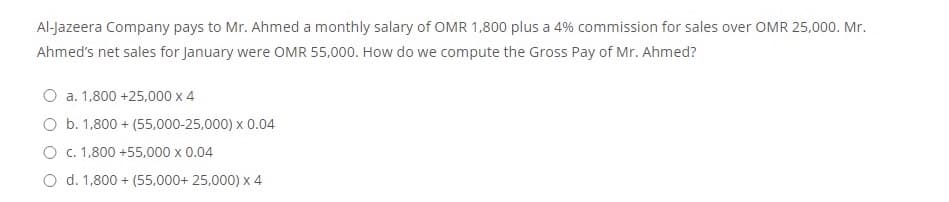 Al-Jazeera Company pays to Mr. Ahmed a monthly salary of OMR 1,800 plus a 4% commission for sales over OMR 25,000. Mr.
Ahmed's net sales for January were OMR 55,000. How do we compute the Gross Pay of Mr. Ahmed?
O a. 1,800 +25,000 x 4
O b. 1,800 + (55,000-25,000) x 0.04
O c. 1,800 +55,000 x 0.04
O d. 1,800 + (55,000+ 25,000) x 4
