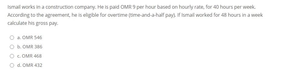 Ismail works in a construction company. He is paid OMR 9 per hour based on hourly rate, for 40 hours per week.
According to the agreement, he is eligible for overtime (time-and-a-half pay). If Ismail worked for 48 hours in a week
calculate his gross pay.
a. OMR 546
O b. OMR 386
O c. OMR 468
O d. OMR 432
