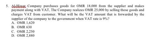 5. Alivar Company purchases goods for OMR 18,000 from the supplier and makes
payment along with VAT, The Company realizes OMR 25,000 by selling those goods and
charges VAT from customer. What will be the VAT amount that is forwarded by the
supplier of the company to the government when VAT rate is 9%?
A. OMR 1,620
B. OMR 630
C. OMR 2,250
D. OMR 2,880
