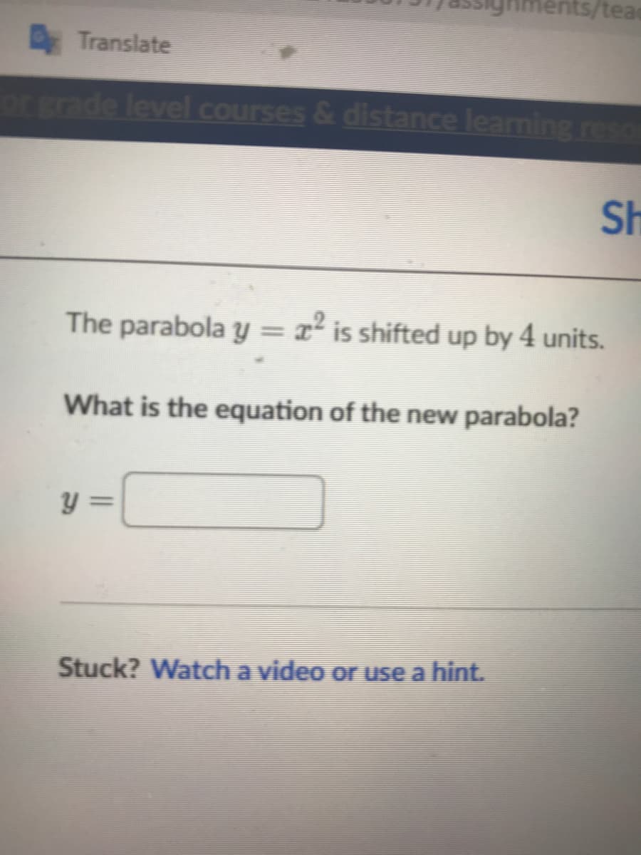 ents/tea
ETranslate
or grade level courses & distance learning reso
Sh
The parabola y = x² is shifted up by 4 units.
%3D
What is the equation of the new parabola?
y =
Stuck? Watch a video or use a hint.
