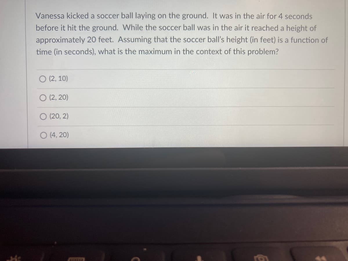 Vanessa kicked a soccer ball laying on the ground. It was in the air for 4 seconds
before it hit the ground. While the soccer ball was in the air it reached a height of
approximately 20 feet. Assuming that the soccer ball's height (in feet) is a function of
time (in seconds), what is the maximum in the context of this problem?
O (2, 10)
O (2, 20)
(20, 2)
O (4, 20)
