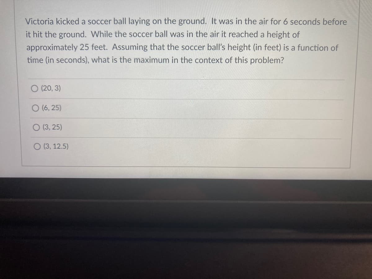 Victoria kicked a soccer ball laying on the ground. It was in the air for 6 seconds before
it hit the ground. While the soccer ball was in the air it reached a height of
approximately 25 feet. Assuming that the soccer ball's height (in feet) is a function of
time (in seconds), what is the maximum in the context of this problem?
O (20, 3)
O (6, 25)
O (3, 25)
O (3, 12.5)
