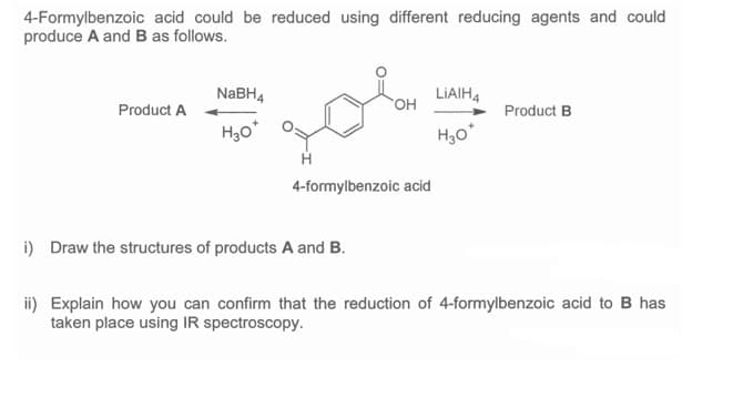 4-Formylbenzoic acid could be reduced using different reducing agents and could
produce A and B as follows.
NABH4
LIAIH4
он
Product A
Product B
H30*
H
4-formylbenzoic acid
i) Draw the structures of products A and B.
ii) Explain how you can confirm that the reduction of 4-formylbenzoic acid to B has
taken place using IR spectroscopy.
