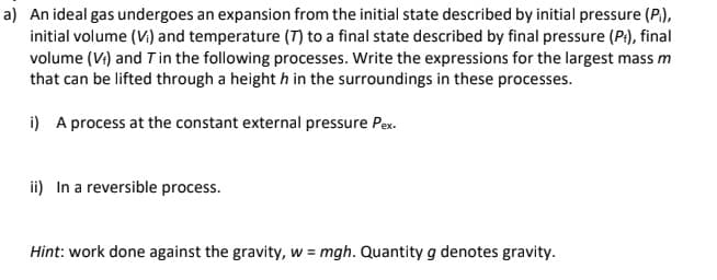 a) An ideal gas undergoes an expansion from the initial state described by initial pressure (P),
initial volume (V) and temperature (T) to a final state described by final pressure (P:), final
volume (Vi) and T in the following processes. Write the expressions for the largest mass m
that can be lifted through a height h in the surroundings in these processes.
i) A process at the constant external pressure Pex.
ii) In a reversible process.
Hint: work done against the gravity, w = mgh. Quantity g denotes gravity.
