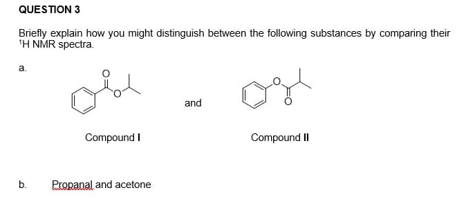 QUESTION 3
Briefly explain how you might distinguish between the following substances by comparing their
'H NMR spectra.
a.
and
Compound I
Compound II
b.
Propanal and acetone
