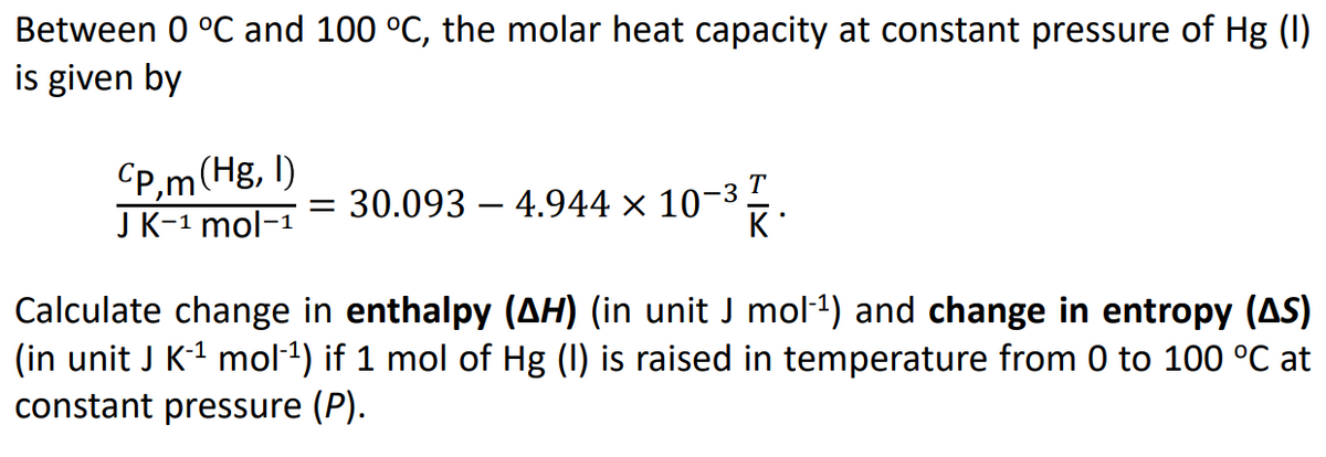Between 0 °C and 100 °C, the molar heat capacity at constant pressure of Hg (I)
is given by
Cp,m(Hg, I)
J K-1 mol-1
T
-3
30.093 – 4.944 × 10¬
K
Calculate change in enthalpy (AH) (in unit J mol-1) and change in entropy (AS)
(in unit J K-1 mol-1) if 1 mol of Hg (I) is raised in temperature from 0 to 100 °C at
constant pressure (P).
