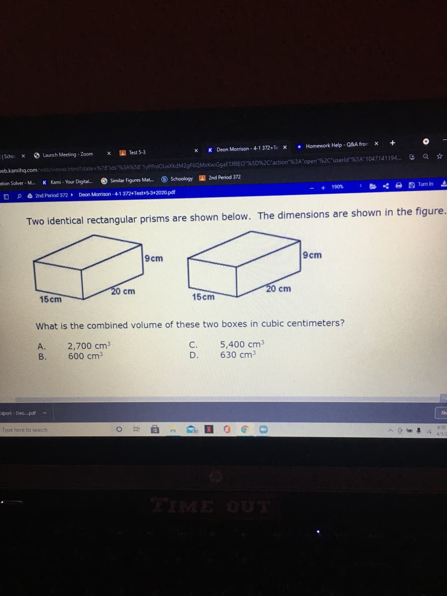 * Homework Help - Q&A fron
A Test 5-3
K Deon Morrison - 4-1 372+Te
|Scho
O Launch Meeting - Zoom
web.kamihq.com/web/viewer.html?state=%7B"ids"%3A%5B"1yPPnIOLwXkdM2gF6QMxKwiGgaETJf8EO"%5D%2C"action"%3A open"%2C"userld"%3A"1047141194..
O Schoology A 2nd Period 372
ation Solver - M.
K Kami - Your Digital.
G Similar Figures Mat.
190%
2 Tum In
A 2nd Period 372 Deon Morrison - 4-1 372+Test+5-3+2020.pdf
Two identical rectangular prisms are shown below. The dimensions are shown in the figure.
9cm
9cm
20 cm
20 cm
15cm
15cm
What is the combined volume of these two boxes in cubic centimeters?
2,700 cm3
600 cm3
C.
D.
5,400 cm3
630 cm
A.
В.
Export - Deo.pdf
Sh
9:10
Type here to search
TIME OUT
