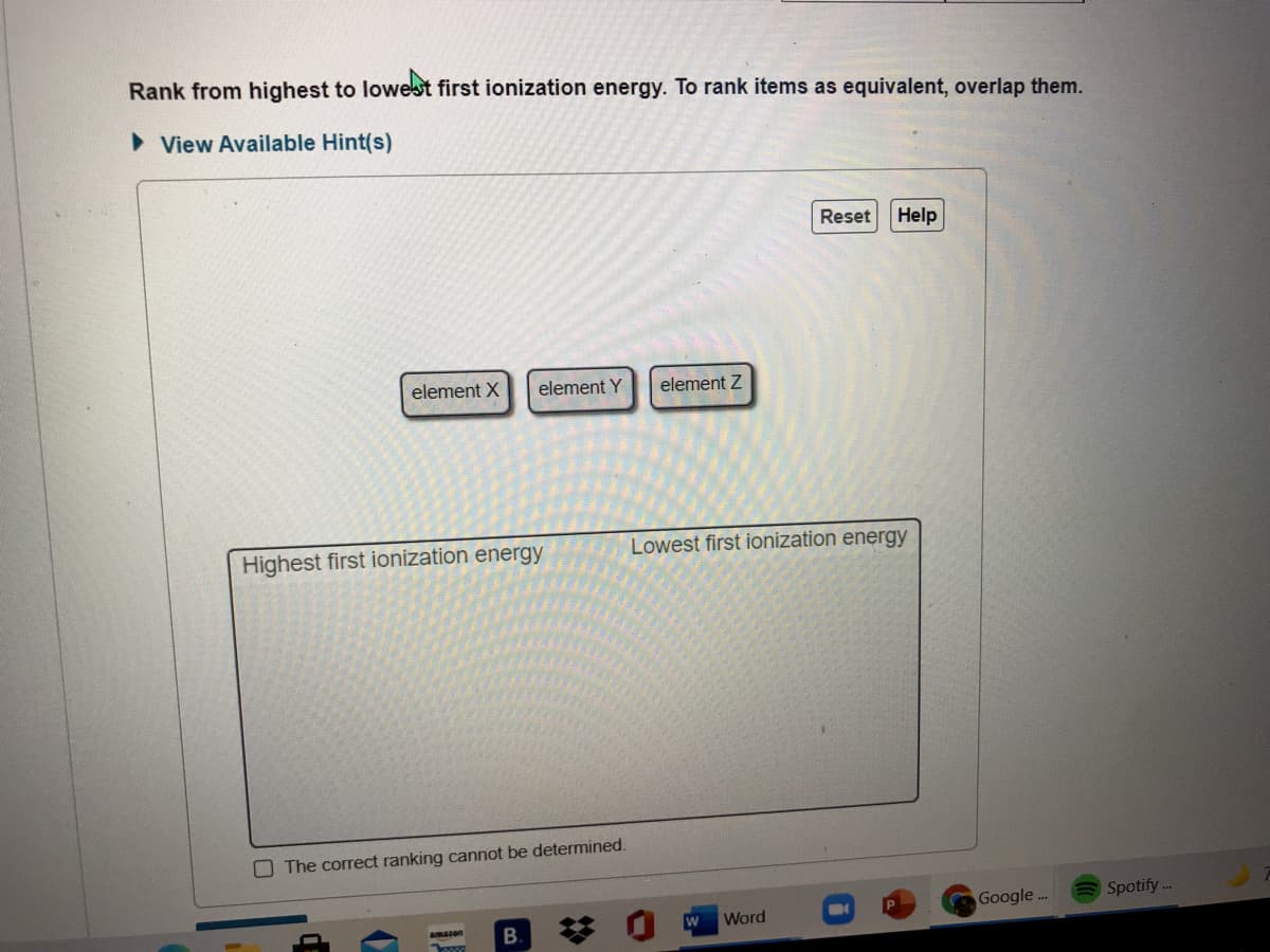 Rank from highest to lowest first ionization energy. To rank items as equivalent, overlap them.
> View Available Hint(s)
Reset
Help
element X
element Y
element Z
Highest first ionization energy
Lowest first ionization energy
O The correct ranking cannot be determined.
Google .
Spotify -.
Word
amazon
