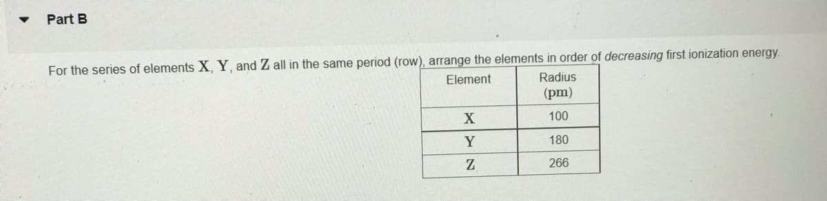 Part B
For the series of elements X, Y, and Z all in the same period (row), arrange the elements in order of decreasing first ionization energy.
Element
Radius
(pm)
100
Y
180
266
