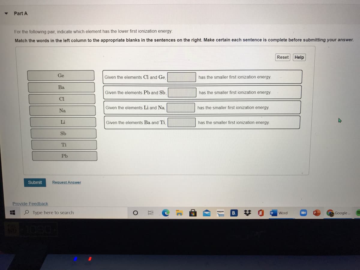 Part A
For the following pair, indicate which element has the lower first ionization energy:
Match the words in the left column to the appropriate blanks in the sentences on the right. Make certain each sentence is complete before submitting your answer.
Reset
Help
Ge
Given the elements Cl and Ge.
has the smaller first ionization energy.
Ba
Given the elements Pb and Sb.
has the smaller first ionization energy
Cl
Given the elements Li and Na,
has the smaller first ionization energy.
Na
Li
Given the elements Ba and Ti,
has the smaller first ionization energy.
Sb
Ti
Pb
Submit
Request Answer
Provide Feedback
P Type here to search
B.
W
Word
Google .
-1080-
