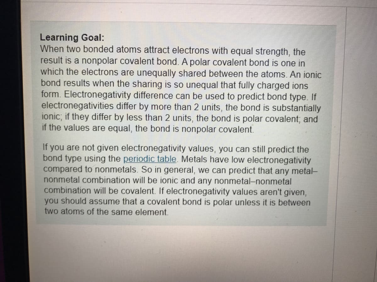 Learning Goal:
When two bonded atoms attract electrons with equal strength, the
result is a nonpolar covalent bond. A polar covalent bond is one in
which the electrons are unequally shared between the atoms. An ionic
bond results when the sharing is so unequal that fully charged ions
form. Electronegativity difference can be used to predict bond type. If
electronegativities differ by more than 2 units, the bond is substantially
ionic; if they differ by less than 2 units, the bond is polar covalent; and
if the values are equal, the bond is nonpolar covalent.
i you are not given electronegativity values, you can still predict the
bond type using the periodic table. Metals have low electronegativity
compared to nonmetals. So in general, we can predict that any metal-
nonmetal combination will be ionic and any nonmetal-nonmetal
combination will be covalent. If electronegativity values aren't given,
you should assume that a covalent bond is polar unless it is between
two atoms of the same element.
