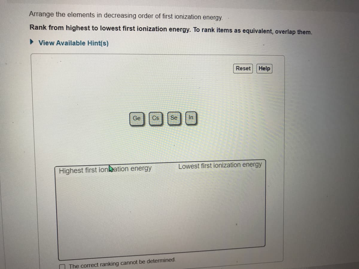 Arrange the elements in decreasing order of first ionization energy.
Rank from highest to lowest first ionization energy. To rank items as equivalent, overlap them.
> View Available Hint(s)
Reset
Help
Ge
Cs
Se
In
Lowest first ionization energy
Highest first ionkation energy
The correct ranking cannot be determined.
