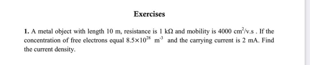 Exercises
1. A metal object with length 10 m, resistance is 1 kN and mobility is 4000 cm/v.s. If the
concentration of free electrons equal 8.5x10 m and the carrying current is 2 mA. Find
the current density.
