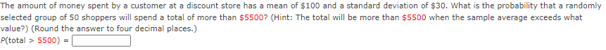 The amount of money spent by a customer at a discount store has a mean of $100 and a standard deviation of $30. What is the probability that a randomly
selected group of 50 shoppers will spend a total of more than $5500? (Hint: The total will be more than $5500 when the sample average exceeds what
value?) (Round the answer to four decimal places.)
P(total >
5500)
